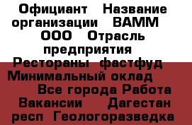 Официант › Название организации ­ ВАММ  , ООО › Отрасль предприятия ­ Рестораны, фастфуд › Минимальный оклад ­ 15 000 - Все города Работа » Вакансии   . Дагестан респ.,Геологоразведка п.